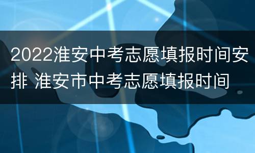 2022淮安中考志愿填报时间安排 淮安市中考志愿填报时间