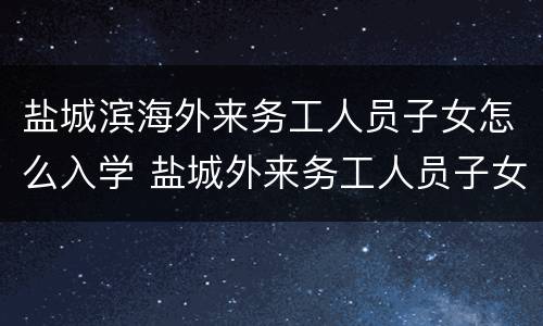 盐城滨海外来务工人员子女怎么入学 盐城外来务工人员子女入学最新政策