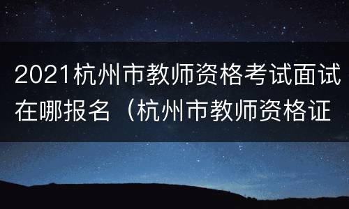 2021杭州市教师资格考试面试在哪报名（杭州市教师资格证面试报名时间）