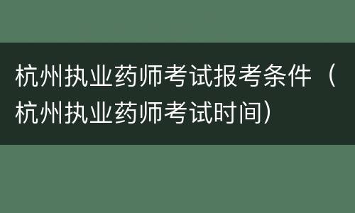 杭州执业药师考试报考条件（杭州执业药师考试时间）