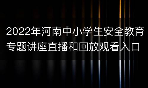 2022年河南中小学生安全教育专题讲座直播和回放观看入口