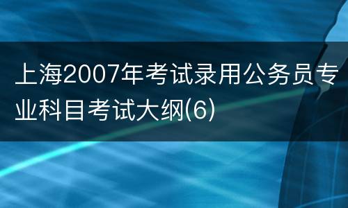 上海2007年考试录用公务员专业科目考试大纲(6)