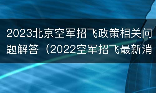 2023北京空军招飞政策相关问题解答（2022空军招飞最新消息及招飞简章）