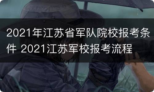 2021年江苏省军队院校报考条件 2021江苏军校报考流程