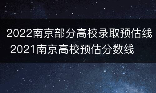 2022南京部分高校录取预估线 2021南京高校预估分数线