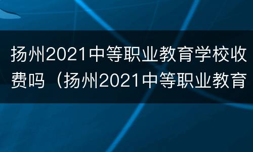 扬州2021中等职业教育学校收费吗（扬州2021中等职业教育学校收费吗多少）