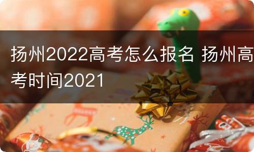 扬州2022高考怎么报名 扬州高考时间2021