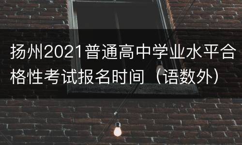 扬州2021普通高中学业水平合格性考试报名时间（语数外）