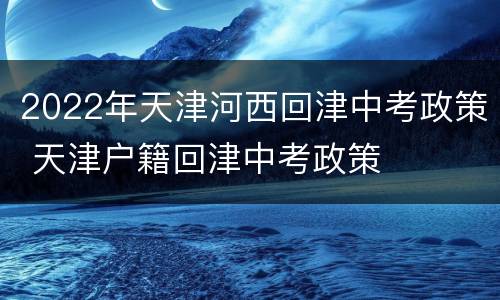 2022年天津河西回津中考政策 天津户籍回津中考政策