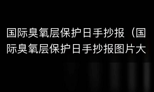 国际臭氧层保护日手抄报（国际臭氧层保护日手抄报图片大全）