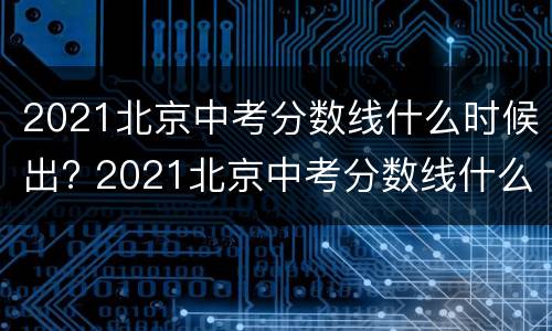 2021北京中考分数线什么时候出? 2021北京中考分数线什么时候出来