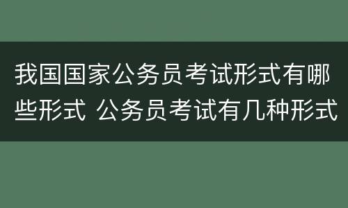 我国国家公务员考试形式有哪些形式 公务员考试有几种形式