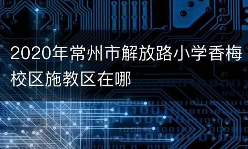 2020年常州市解放路小学香梅校区施教区在哪