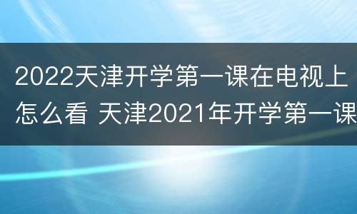 2022天津开学第一课在电视上怎么看 天津2021年开学第一课视频回看完整版