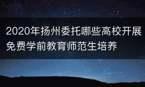 2020年扬州委托哪些高校开展免费学前教育师范生培养