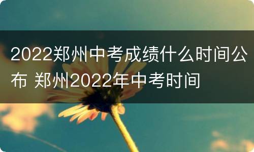 2022郑州中考成绩什么时间公布 郑州2022年中考时间