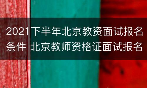 2021下半年北京教资面试报名条件 北京教师资格证面试报名2021上半年