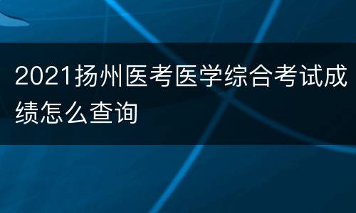 2021扬州医考医学综合考试成绩怎么查询