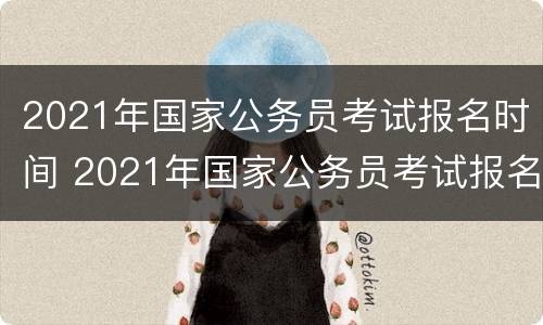 2021年国家公务员考试报名时间 2021年国家公务员考试报名时间和考试时间