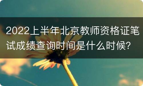 2022上半年北京教师资格证笔试成绩查询时间是什么时候？