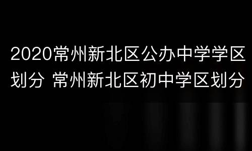 2020常州新北区公办中学学区划分 常州新北区初中学区划分