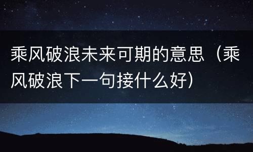 乘风破浪未来可期的意思（乘风破浪下一句接什么好）