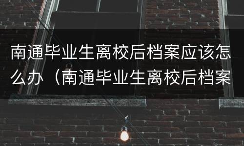 南通毕业生离校后档案应该怎么办（南通毕业生离校后档案应该怎么办理手续）