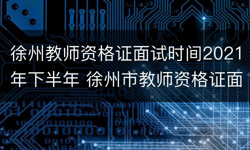 徐州教师资格证面试时间2021年下半年 徐州市教师资格证面试时间