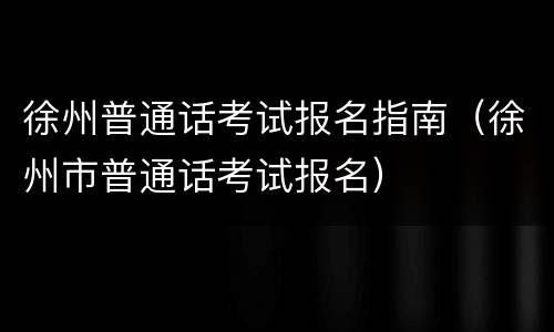 徐州普通话考试报名指南（徐州市普通话考试报名）