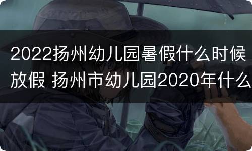 2022扬州幼儿园暑假什么时候放假 扬州市幼儿园2020年什么时候放寒假