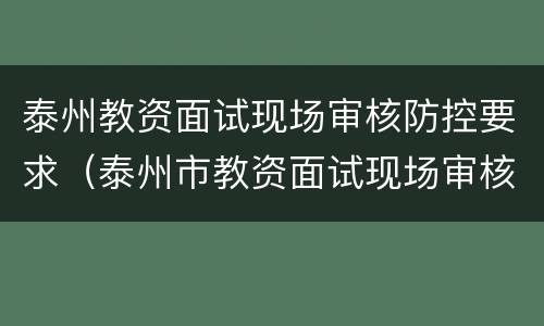 泰州教资面试现场审核防控要求（泰州市教资面试现场审核地点）