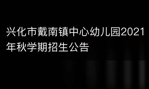 兴化市戴南镇中心幼儿园2021年秋学期招生公告