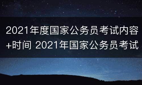 2021年度国家公务员考试内容+时间 2021年国家公务员考试考试时间