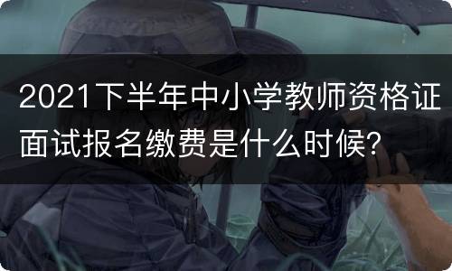 2021下半年中小学教师资格证面试报名缴费是什么时候？