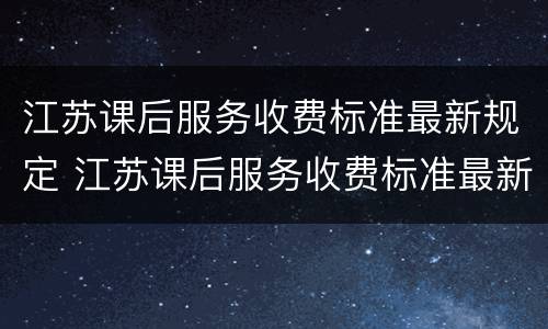 江苏课后服务收费标准最新规定 江苏课后服务收费标准最新规定文件