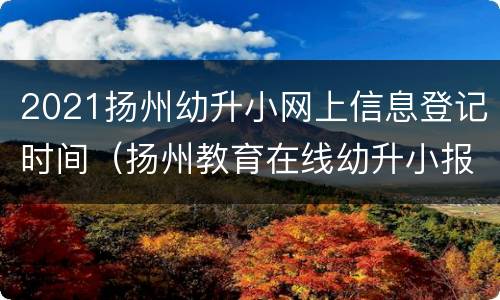 2021扬州幼升小网上信息登记时间（扬州教育在线幼升小报名）