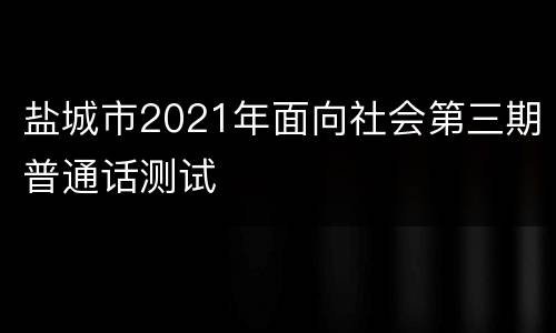 盐城市2021年面向社会第三期普通话测试