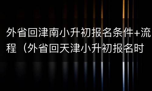 外省回津南小升初报名条件+流程（外省回天津小升初报名时间）