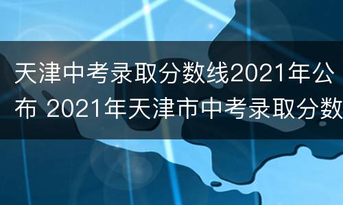 天津中考录取分数线2021年公布 2021年天津市中考录取分数线