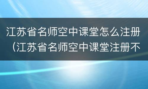 江苏省名师空中课堂怎么注册（江苏省名师空中课堂注册不了怎么办）