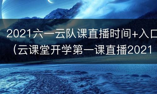 2021六一云队课直播时间+入口（云课堂开学第一课直播2021）