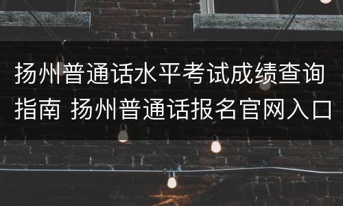 扬州普通话水平考试成绩查询指南 扬州普通话报名官网入口