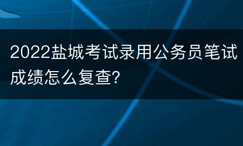 2022盐城考试录用公务员笔试成绩怎么复查？