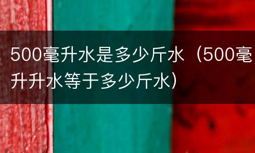 500毫升水是多少斤水（500毫升升水等于多少斤水）