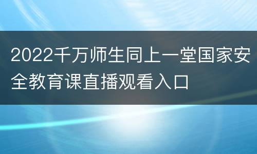 2022千万师生同上一堂国家安全教育课直播观看入口