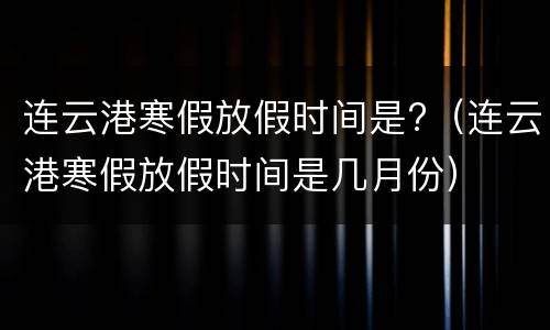 连云港寒假放假时间是?（连云港寒假放假时间是几月份）