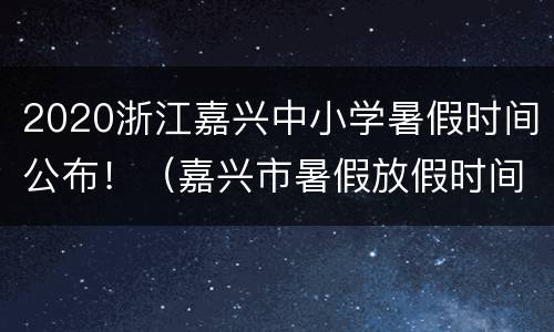 2020浙江嘉兴中小学暑假时间公布！（嘉兴市暑假放假时间）