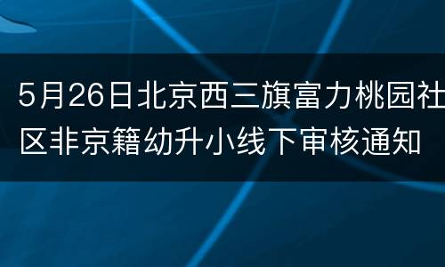 5月26日北京西三旗富力桃园社区非京籍幼升小线下审核通知