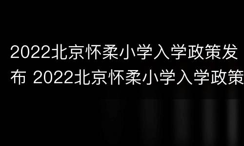 2022北京怀柔小学入学政策发布 2022北京怀柔小学入学政策发布会