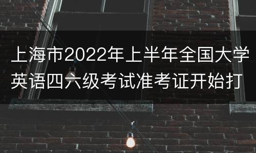 上海市2022年上半年全国大学英语四六级考试准考证开始打印